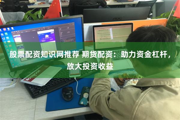股票配资知识网推荐 期货配资：助力资金杠杆，放大投资收益