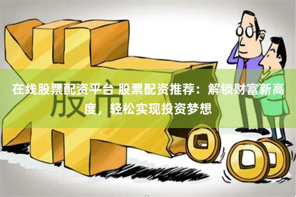 在线股票配资平台 股票配资推荐：解锁财富新高度，轻松实现投资梦想