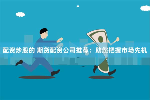 配资炒股的 期货配资公司推荐：助您把握市场先机