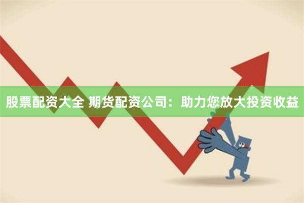股票配资大全 期货配资公司：助力您放大投资收益
