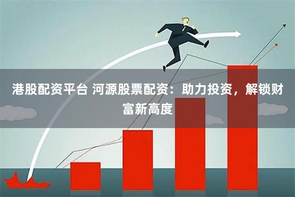 港股配资平台 河源股票配资：助力投资，解锁财富新高度