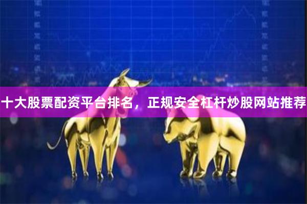 十大股票配资平台排名，正规安全杠杆炒股网站推荐